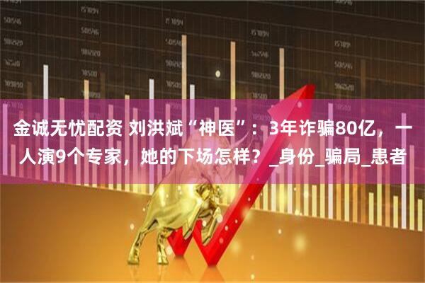 金诚无忧配资 刘洪斌“神医”：3年诈骗80亿，一人演9个专家，她的下场怎样？_身份_骗局_患者