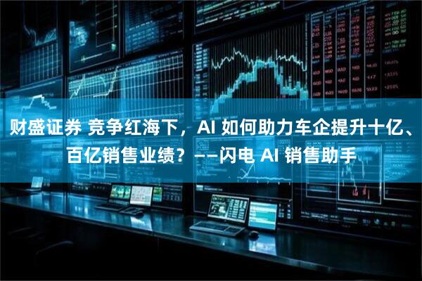 财盛证券 竞争红海下，AI 如何助力车企提升十亿、百亿销售业绩？——闪电 AI 销售助手