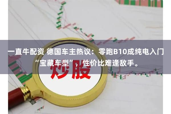 一直牛配资 德国车主热议：零跑B10成纯电入门“宝藏车型”，性价比难逢敌手。