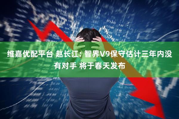维嘉优配平台 赵长江: 智界V9保守估计三年内没有对手 将于春天发布