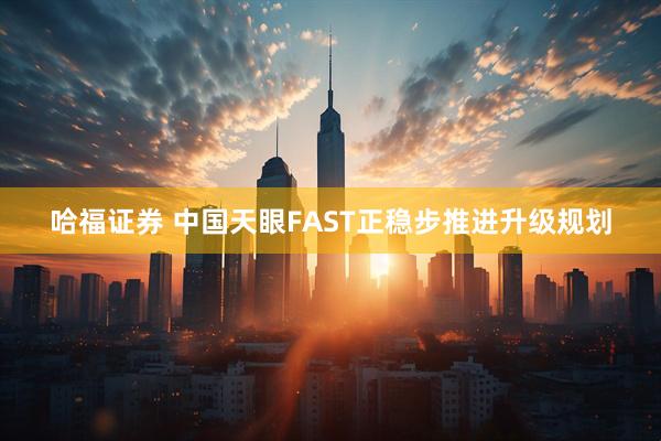 哈福证券 中国天眼FAST正稳步推进升级规划