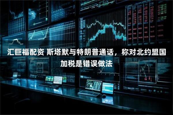 汇巨福配资 斯塔默与特朗普通话，称对北约盟国加税是错误做法