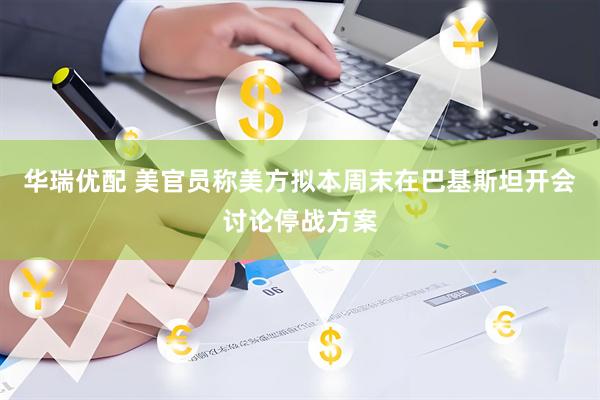 华瑞优配 美官员称美方拟本周末在巴基斯坦开会讨论停战方案