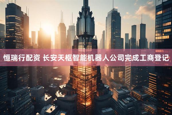 恒瑞行配资 长安天枢智能机器人公司完成工商登记