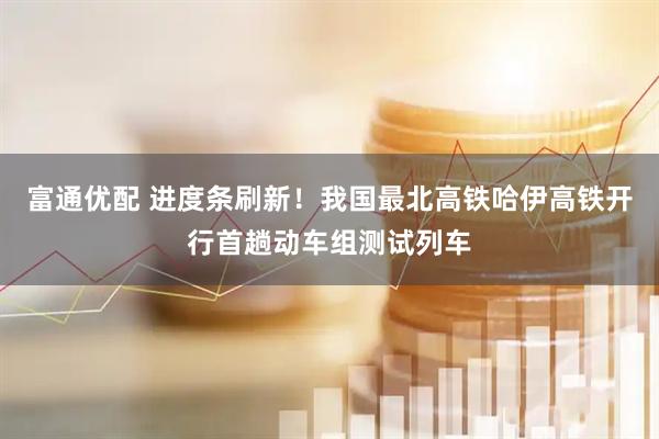 富通优配 进度条刷新！我国最北高铁哈伊高铁开行首趟动车组测试列车